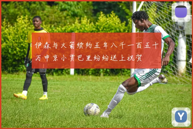 伊森与火箭续约五年八千一百五十万申京小贾巴里纷纷送上祝贺