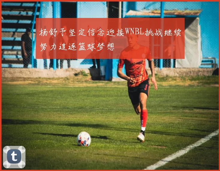 杨舒予坚定信念迎接WNBL挑战继续努力追逐篮球梦想