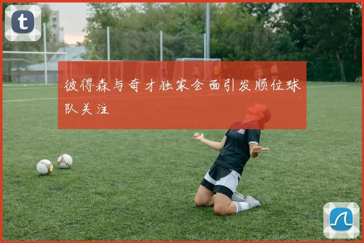 彼得森与奇才独家会面引发顺位球队关注