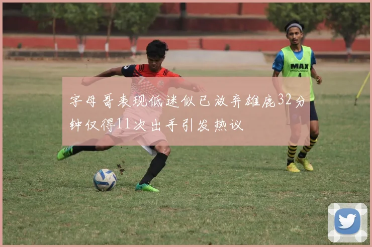 字母哥表现低迷似已放弃雄鹿32分钟仅得11次出手引发热议