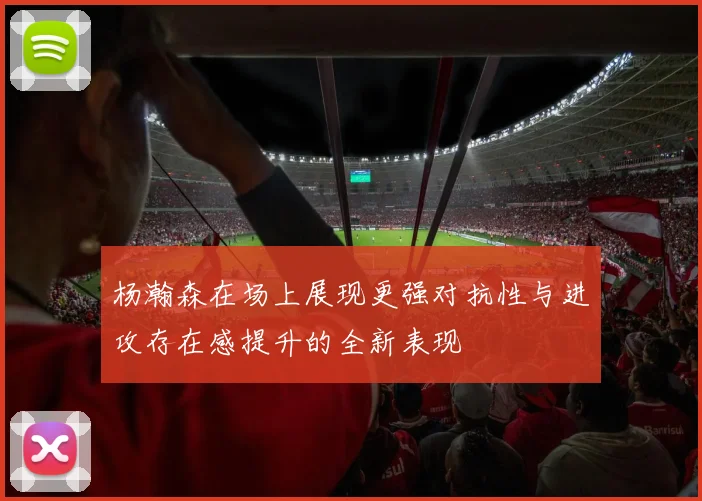 杨瀚森在场上展现更强对抗性与进攻存在感提升的全新表现