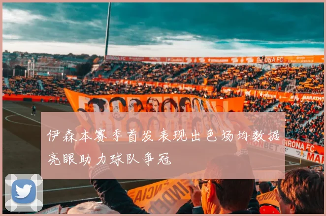 伊森本赛季首发表现出色场均数据亮眼助力球队争冠