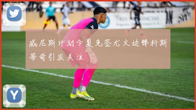 威尼斯计划今夏免签尤文边锋科斯蒂奇引发关注