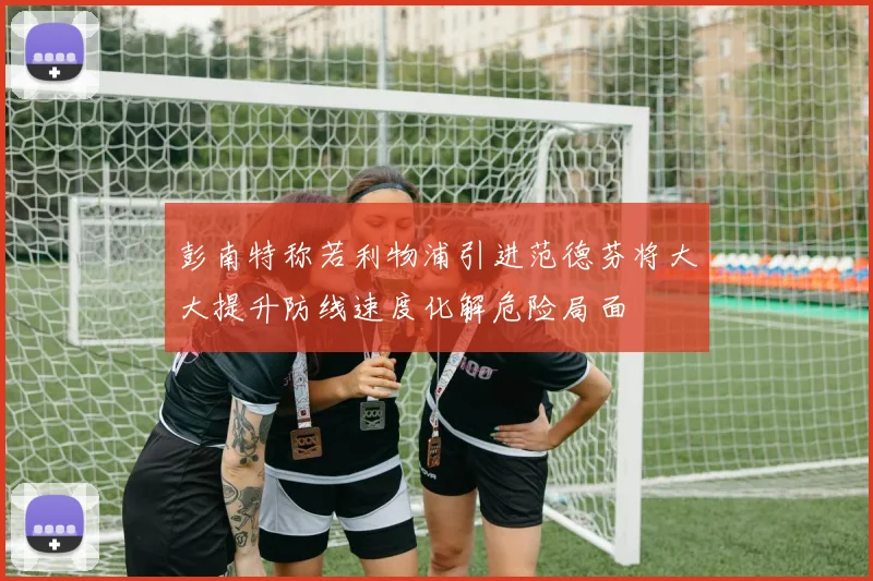 彭南特称若利物浦引进范德芬将大大提升防线速度化解危险局面