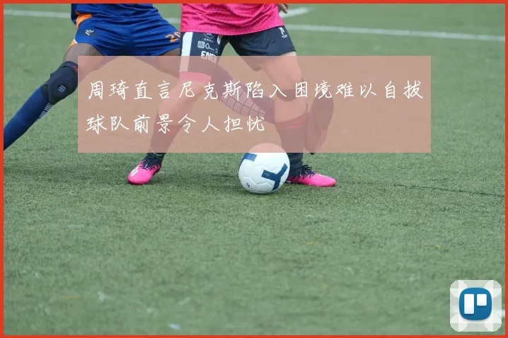 周琦直言尼克斯陷入困境难以自拔球队前景令人担忧