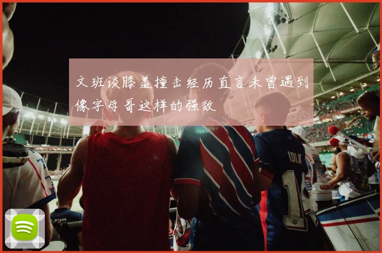 文班谈膝盖撞击经历直言未曾遇到像字母哥这样的强敌