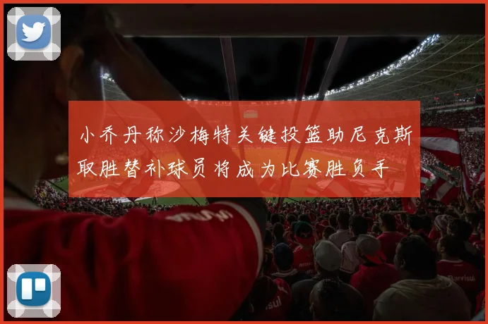 小乔丹称沙梅特关键投篮助尼克斯取胜替补球员将成为比赛胜负手