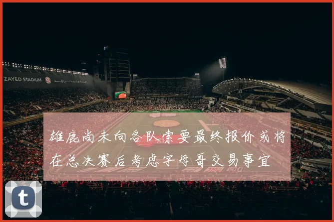 雄鹿尚未向各队索要最终报价或将在总决赛后考虑字母哥交易事宜