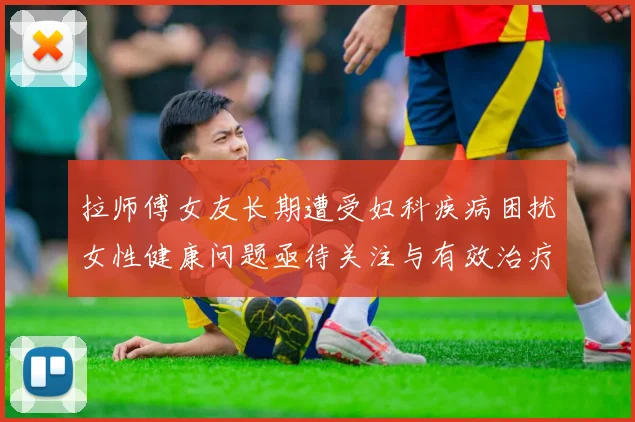 拉师傅女友长期遭受妇科疾病困扰女性健康问题亟待关注与有效治疗方案