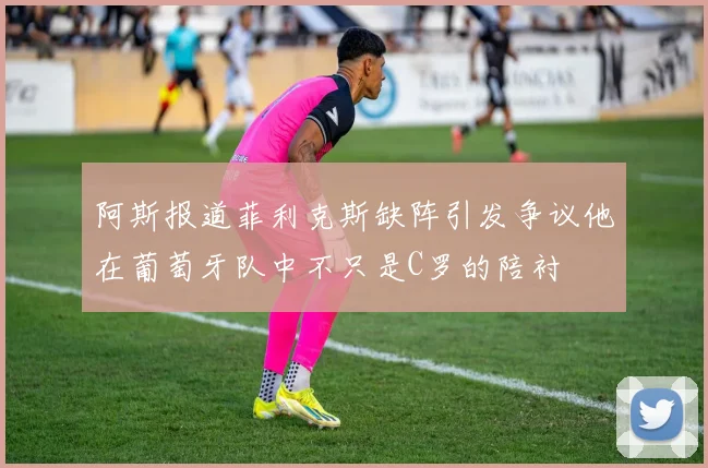 阿斯报道菲利克斯缺阵引发争议他在葡萄牙队中不只是C罗的陪衬