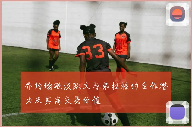 乔约翰逊谈欧文与弗拉格的合作潜力及其高交易价值