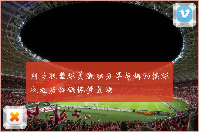 利马联盟球员激动分享与梅西换球衣经历称偶像梦圆满