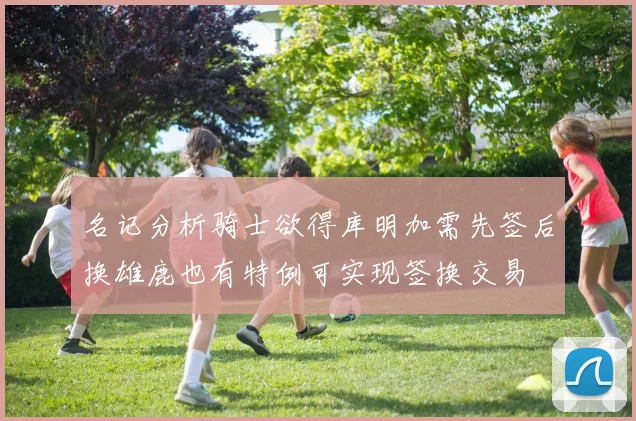 名记分析骑士欲得库明加需先签后换雄鹿也有特例可实现签换交易