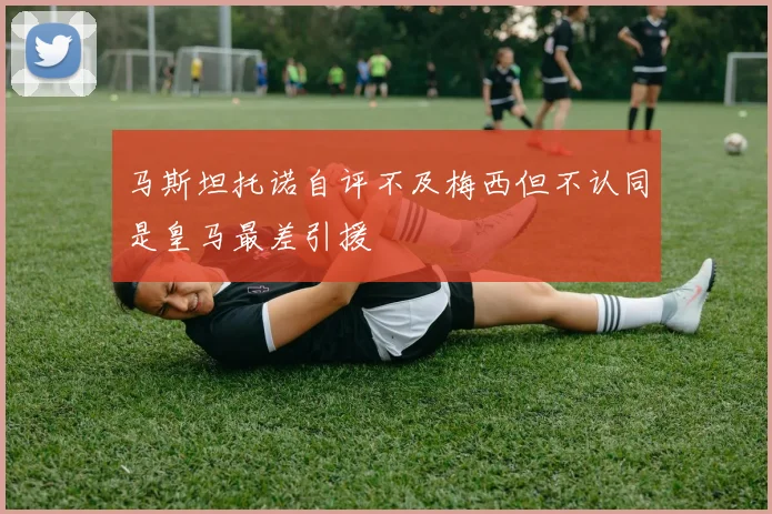 马斯坦托诺自评不及梅西但不认同是皇马最差引援