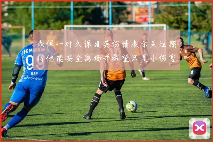 森保一对久保建英伤情表示关注期待他能安全离场并希望只是小伤害