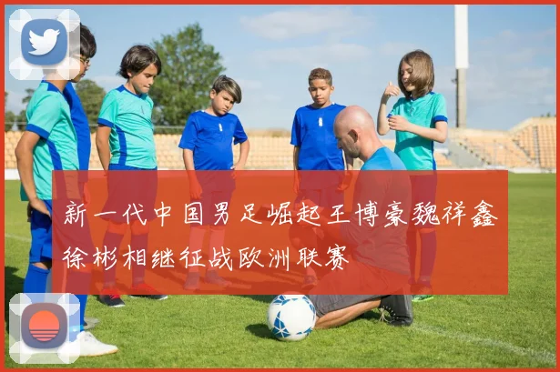 新一代中国男足崛起王博豪魏祥鑫徐彬相继征战欧洲联赛