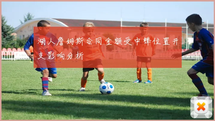 湖人詹姆斯合同金额受中锋位置开支影响分析