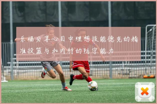 乐福分享心目中理想技能德克的精准投篮与加内特的防守能力