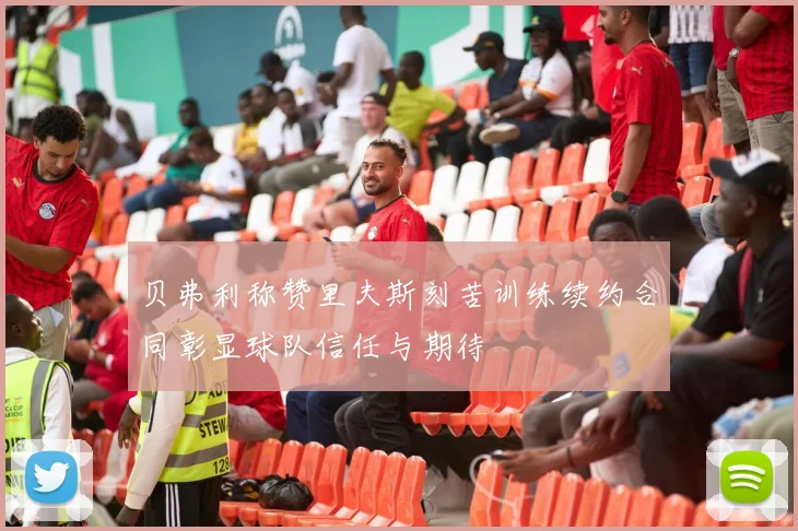 贝弗利称赞里夫斯刻苦训练续约合同彰显球队信任与期待
