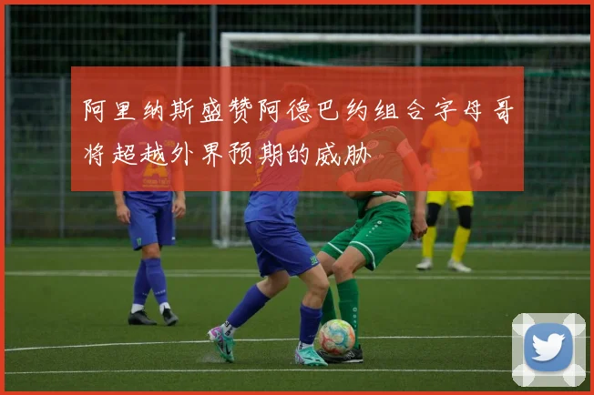 阿里纳斯盛赞阿德巴约组合字母哥将超越外界预期的威胁