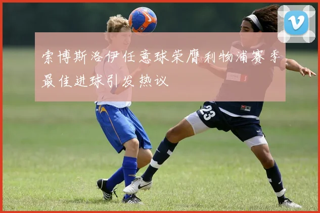 索博斯洛伊任意球荣膺利物浦赛季最佳进球引发热议