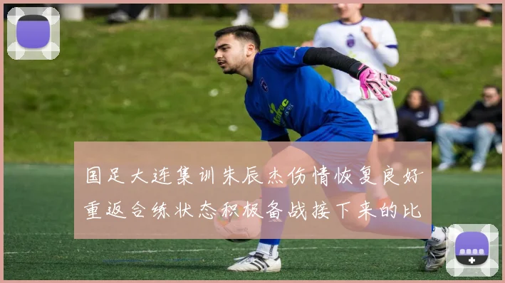 国足大连集训朱辰杰伤情恢复良好重返合练状态积极备战接下来的比赛