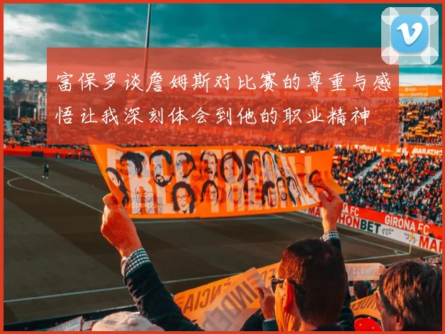 富保罗谈詹姆斯对比赛的尊重与感悟让我深刻体会到他的职业精神