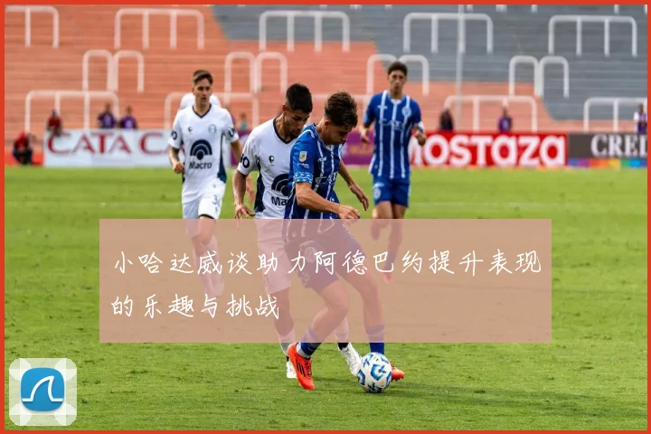 小哈达威谈助力阿德巴约提升表现的乐趣与挑战
